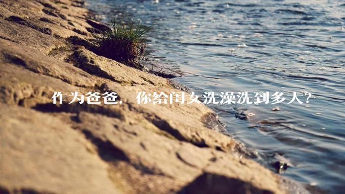 作为爸爸，你给闺女洗澡洗到多大？