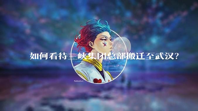 如何看待三峡集团总部搬迁至武汉？