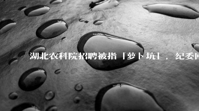 湖北农科院招聘被指「萝卜坑」，纪委回应称入围者与一处长有亲属关系，真实情况如何？如何规避此类问题？