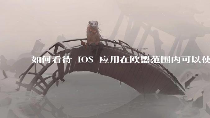 如何看待 iOS 应用在欧盟范围内可以使用非 WebKit 作为浏览器内核?